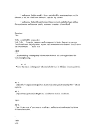 • I understand that the work/evidence submitted for assessment may not be
returned to me and that I have retained a copy for my records.
• I understand that until such time as the assessment grade has been ratified
through internal and external quality assurance processes it is not final.
Signature:
Date:
To be completed by assessor(s):
Unit Code Learning outcomes and Assessment criteria Assessor comments
Provide rationale for judgements against each assessment criterion and identify areas
for development Pass/ /Fail
5RST
LO1
- Understand key contemporary labour market trends and their significance for
workforce planning.
-
AC 1.1
- Assess the major contemporary labour market trends in different country contexts.
AC 1.2
- Explain how organisations position themselves strategically in competitive labour
markets.
AC 1.3
- Explain the significance of tight and loose labour market conditions.
PASS
AC 1.4
- Describe the role of government, employers and trade unions in ensuring future
skills needs are met.
-
5RST
LO2
 