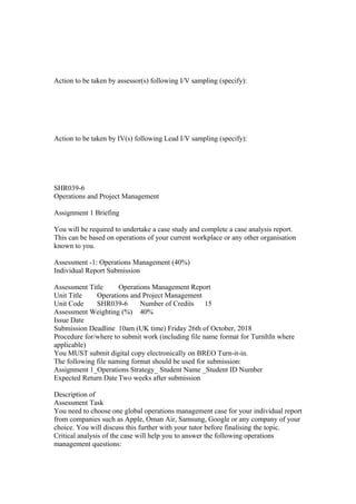 Action to be taken by assessor(s) following I/V sampling (specify):
Action to be taken by IV(s) following Lead I/V sampling (specify):
SHR039-6
Operations and Project Management
Assignment 1 Briefing
You will be required to undertake a case study and complete a case analysis report.
This can be based on operations of your current workplace or any other organisation
known to you.
Assessment -1: Operations Management (40%)
Individual Report Submission
Assessment Title Operations Management Report
Unit Title Operations and Project Management
Unit Code SHR039-6 Number of Credits 15
Assessment Weighting (%) 40%
Issue Date
Submission Deadline 10am (UK time) Friday 26th of October, 2018
Procedure for/where to submit work (including file name format for TurnItIn where
applicable)
You MUST submit digital copy electronically on BREO Turn-it-in.
The following file naming format should be used for submission:
Assignment 1_Operations Strategy_ Student Name _Student ID Number
Expected Return Date Two weeks after submission
Description of
Assessment Task
You need to choose one global operations management case for your individual report
from companies such as Apple, Oman Air, Samsung, Google or any company of your
choice. You will discuss this further with your tutor before finalising the topic.
Critical analysis of the case will help you to answer the following operations
management questions:
 