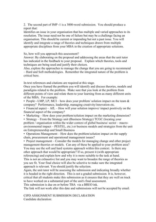2. The second part of IMP -1 is a 3000-word submission. You should produce a
report that:
Identifies an issue in your organisation that has multiple and varied approaches to its
resolution. The issue need not be one of failure but may be a challenge facing an
organisation. This should be current or impending but not a past issue. You will
identify and integrate a range of theories and techniques drawn from multiple
appropriate disciplines from your MBA in the creation of appropriate solutions.
So, how will you approach this assessment?
Answer: By elaborating on the proposal and addressing the areas that the unit tutor
has indicated in the feedback to your proposal. Explain which theories, tools and
techniques are being used and justify their choices.
Also, explore the approaches to manage the change that you are going to recommend
– Hard and Soft methodologies. Remember the integrated nature of the problem is
critical here.
In-text references and citations are required at this stage.
Once you have framed the problem you will identify and discuss theories, models and
paradigms related to the problem. Make sure that you look at the problem from
different points of view and relate them to your learning from as many different units
of the MBA. For example:
• People - LMP, LP, MCI – how does your problem/ solution impact on the team &
company? Performance, leadership, managing creativity/innovation etc.
• Financial aspect – AfL – How will your solution improve/ impact positively on the
financial aspect of the company?
• Marketing – How does your problem/solution impact on the marketing dimension?
• Strategy – From the Strategy unit (Business Strategy) TCGC (locating your
problem / organisation within the wider context of global business/ sector – macro-
environmental impact – PESTEL, etc.) or business models and strategies from the unit
on Entrepreneurship and Small Business
• Operations Management – How does the problem/solution impact on the supply
chain, procurement and operational management issues?
• Project management – Consider the models for managing change and other project
management theories or models. Can any of these be applied to your problem area?
You may use the soft and hard systems approach within this context. Is there any
other approach that would be appropriate? If so, present it (with appropriate
referencing) and explain how and why it is more suitable to the task at hand.
This is not an exhaustive list and you may want to broaden the range of theories as
you see fit. Your final choice will also be selective to make sure the integrated
approach is relevant. You should justify the selection.
Again, the unit tutor will be assessing the submission and indicating broadly whether
it is headed in the right direction. This is not a graded submission. It is, however,
critical that all students make this submission as it ensures that they are well on track
to have worked on a substantial part of the unit's final assessment.
This submission is due on or before TBA via a BREO ink.
The link will not work after this date and submissions will not be accepted by email.
CIPD ASSIGNMENT SUBMISSION DECLARATION
Candidate declaration:
 