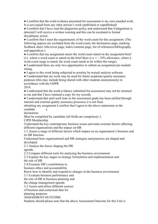 ● I confirm that the work/evidence presented for assessment is my own unaided work.
It is not copied from any other person’s work (published or unpublished)
● I confirm that I have read the plagiarism policy and understand that if plagiarism is
detected I will receive a written warning and this can be escalated to formal
disciplinary action.
● I confirm that I meet the requirements of the word count for this assignment. (The
following aspects are excluded from the word count; the declaration page, marking
feedback sheet, title/cover page, index/contents page, list of references/bibliography
and appendices.)
● I confirm that my assignment meets the word count stated on the assignment brief
(i.e. where a word count is stated on the brief there is a +/ - 10% allowance, where a
word count range is stated, the word count needs to be within this range).
● I understand there are only two opportunities to submit an assignment per module
sitting.
● I agree to this work being subjected to scrutiny by textual analysis software.
● I understand that my work may be used for future academic/quality assurance
purposes (this may include being shared with other students anonymously) in
accordance with the GDPR
2018.
● I understand that the work/evidence submitted for assessment may not be returned
to me and that I have retained a copy for my records.
● I understand that until such time as the assessment grade has been ratified through
internal and external quality assurance processes it is not final.
ubmitting my assignment I confirm that I agree to the above statements in the
candidat e
declaration.
Must be completed by candidate (all fields are compulsory ):
CIPD Membership
Understand the key contemporary business issues and main external factors affecting
different organisations and the impact on HR
1.1 Assess a range of different factors which impact on an organisation’s business and
its HR function.
Understand how organisational and HR strategies and practices are shaped and
developed.
2.1 Analyse the forces shaping the HR
agenda.
2.2 Compare different tools for analysing the business environment
2.3 Explain the key stages in strategy formulation and implementation and
the role of HR
2.4 Examine HR’s contribution to
business ethics and accountability
Know how to identify and respond to changes in the business environment
3.1 Evaluate business performance and
the role of HR in business planning and
the change management agenda
3.2 Assess and utilise different sources
of business and contextual data for
planning purposes
ASSESSMENT OUTCOME
Students should please note that the above Assessment Outcome for this Unit is
 
