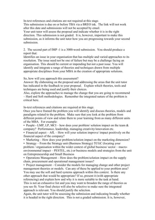 In-text references and citations are not required at this stage.
This submission is due on or before TBA via a BREO ink. The link will not work
after this date and submissions will not be accepted by email.
Your unit tutor will assess the proposal and indicate whether it is in the right
direction. This submission is not graded. It is, however, important to make this
submission, as it informs the unit tutor how you are progressing towards your second
submission.
2. The second part of IMP -1 is a 3000-word submission. You should produce a
report that:
Identifies an issue in your organisation that has multiple and varied approaches to its
resolution. The issue need not be one of failure but may be a challenge facing an
organisation. This should be current or impending but not a past issue. You will
identify and integrate a range of theories and techniques drawn from multiple
appropriate disciplines from your MBA in the creation of appropriate solutions.
So, how will you approach this assessment?
Answer: By elaborating on the proposal and addressing the areas that the unit tutor
has indicated in the feedback to your proposal. Explain which theories, tools and
techniques are being used and justify their choices.
Also, explore the approaches to manage the change that you are going to recommend
– Hard and Soft methodologies. Remember the integrated nature of the problem is
critical here.
In-text references and citations are required at this stage.
Once you have framed the problem you will identify and discuss theories, models and
paradigms related to the problem. Make sure that you look at the problem from
different points of view and relate them to your learning from as many different units
of the MBA. For example:
• People - LMP, LP, MCI – how does your problem/ solution impact on the team &
company? Performance, leadership, managing creativity/innovation etc.
• Financial aspect – AfL – How will your solution improve/ impact positively on the
financial aspect of the company?
• Marketing – How does your problem/solution impact on the marketing dimension?
• Strategy – From the Strategy unit (Business Strategy) TCGC (locating your
problem / organisation within the wider context of global business/ sector – macro-
environmental impact – PESTEL, etc.) or business models and strategies from the unit
on Entrepreneurship and Small Business
• Operations Management – How does the problem/solution impact on the supply
chain, procurement and operational management issues?
• Project management – Consider the models for managing change and other project
management theories or models. Can any of these be applied to your problem area?
You may use the soft and hard systems approach within this context. Is there any
other approach that would be appropriate? If so, present it (with appropriate
referencing) and explain how and why it is more suitable to the task at hand.
This is not an exhaustive list and you may want to broaden the range of theories as
you see fit. Your final choice will also be selective to make sure the integrated
approach is relevant. You should justify the selection.
Again, the unit tutor will be assessing the submission and indicating broadly whether
it is headed in the right direction. This is not a graded submission. It is, however,
 