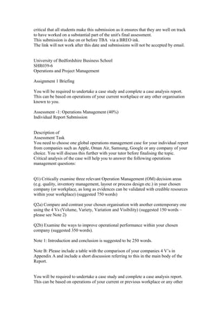 critical that all students make this submission as it ensures that they are well on track
to have worked on a substantial part of the unit's final assessment.
This submission is due on or before TBA via a BREO ink.
The link will not work after this date and submissions will not be accepted by email.
University of Bedfordshire Business School
SHR039-6
Operations and Project Management
Assignment 1 Briefing
You will be required to undertake a case study and complete a case analysis report.
This can be based on operations of your current workplace or any other organisation
known to you.
Assessment -1: Operations Management (40%)
Individual Report Submission
Description of
Assessment Task
You need to choose one global operations management case for your individual report
from companies such as Apple, Oman Air, Samsung, Google or any company of your
choice. You will discuss this further with your tutor before finalising the topic.
Critical analysis of the case will help you to answer the following operations
management questions:
Q1) Critically examine three relevant Operation Management (OM) decision areas
(e.g. quality, inventory management, layout or process design etc.) in your chosen
company (or workplace, as long as evidences can be validated with credible resources
within your workplace) (suggested 750 words)
Q2a) Compare and contrast your chosen organisation with another contemporary one
using the 4 Vs (Volume, Variety, Variation and Visibility) (suggested 150 words –
please see Note 2)
Q2b) Examine the ways to improve operational performance within your chosen
company (suggested 350 words).
Note 1: Introduction and conclusion is suggested to be 250 words.
Note B: Please include a table with the comparison of your companies 4 V’s in
Appendix A and include a short discussion referring to this in the main body of the
Report.
You will be required to undertake a case study and complete a case analysis report.
This can be based on operations of your current or previous workplace or any other
 