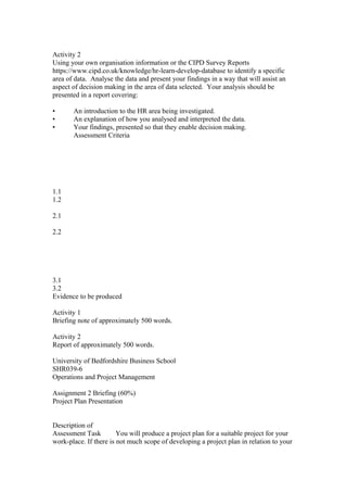 Activity 2
Using your own organisation information or the CIPD Survey Reports
https://www.cipd.co.uk/knowledge/hr-learn-develop-database to identify a specific
area of data. Analyse the data and present your findings in a way that will assist an
aspect of decision making in the area of data selected. Your analysis should be
presented in a report covering:
• An introduction to the HR area being investigated.
• An explanation of how you analysed and interpreted the data.
• Your findings, presented so that they enable decision making.
Assessment Criteria
1.1
1.2
2.1
2.2
3.1
3.2
Evidence to be produced
Activity 1
Briefing note of approximately 500 words.
Activity 2
Report of approximately 500 words.
University of Bedfordshire Business School
SHR039-6
Operations and Project Management
Assignment 2 Briefing (60%)
Project Plan Presentation
Description of
Assessment Task You will produce a project plan for a suitable project for your
work-place. If there is not much scope of developing a project plan in relation to your
 