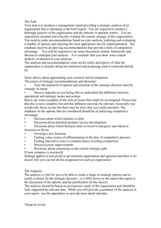 The Task
Your task is to produce a management report providing a strategic analysis of an
organisation that is operating in the Gulf region. You are required to conduct a
thorough analysis of the organisation and the industry it operates within. You are
expected to examine and critically evaluate the current strategy of this organisation.
You need to make recommendations based on your analysis, outlining and evaluating
a number of options and selecting the most appropriate one for implementation. The
emphasis must be on deriving recommendations that provide a form of competitive
advantage. You will be required to use some theoretical models, framework and
theories to underpin your analysis. It is essential that you show some critical
analysis /evaluation in your analysis.
The analysis and recommendations must not be solely descriptive of what the
organisation is actually doing but analytical and proposing what it could and should
do.
Some advice about approaching your research and investigation:
The nature of strategic recommendations and decisions:
• Your development of options and selection of the strategic decision must be
strategic in nature
• Success depends on you being able to understand the difference between
operational and strategic issues and actions
Below are some examples of the sorts of issues that might be investigated. Please note
that this is not a complete list and that different ones may be relevant. (Generally you
would only focus on one but there may be more that you could consider). The
emphasis on the options that are considered should be on achieving competitive
advantage:
• Decision about which markets to enter
• Decisions about potential product /service development
• Decisions about which business units to invest in and grow and which to
downsize or divest
• Growing a new business
• Finding a new source of differentiation in the face of competitive pressure
• Finding innovative ways to compete hence avoiding competition
• Process/system improvements
• Decisions about continuing on the current strategic path
If your company is non-profit
Strategy applies to non-profit or government organisation and agencies and there is no
reason why you can not do the assignment on such an organisation
The Analysis:
The analysis is vital for you to be able to create a range of strategic options and to
justify a choice for the strategic decision – it is NOT however the report (the report is
the discussion of the options and the justification for the choice)
The analysis should be based on an extensive study of the organisation and should be
fully supported by relevant data. While you will provide a summary of the analysis in
your report, use the appendices to provide more detail and data.
Things to avoid:
 