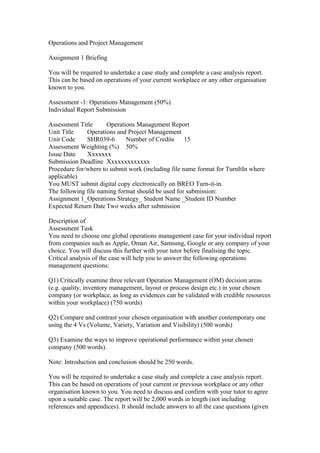 Operations and Project Management
Assignment 1 Briefing
You will be required to undertake a case study and complete a case analysis report.
This can be based on operations of your current workplace or any other organisation
known to you.
Assessment -1: Operations Management (50%)
Individual Report Submission
Assessment Title Operations Management Report
Unit Title Operations and Project Management
Unit Code SHR039-6 Number of Credits 15
Assessment Weighting (%) 50%
Issue Date Xxxxxxx
Submission Deadline Xxxxxxxxxxxxx
Procedure for/where to submit work (including file name format for TurnItIn where
applicable)
You MUST submit digital copy electronically on BREO Turn-it-in.
The following file naming format should be used for submission:
Assignment 1_Operations Strategy_ Student Name _Student ID Number
Expected Return Date Two weeks after submission
Description of
Assessment Task
You need to choose one global operations management case for your individual report
from companies such as Apple, Oman Air, Samsung, Google or any company of your
choice. You will discuss this further with your tutor before finalising the topic.
Critical analysis of the case will help you to answer the following operations
management questions:
Q1) Critically examine three relevant Operation Management (OM) decision areas
(e.g. quality, inventory management, layout or process design etc.) in your chosen
company (or workplace, as long as evidences can be validated with credible resources
within your workplace) (750 words)
Q2) Compare and contrast your chosen organisation with another contemporary one
using the 4 Vs (Volume, Variety, Variation and Visibility) (500 words)
Q3) Examine the ways to improve operational performance within your chosen
company (500 words).
Note: Introduction and conclusion should be 250 words.
You will be required to undertake a case study and complete a case analysis report.
This can be based on operations of your current or previous workplace or any other
organisation known to you. You need to discuss and confirm with your tutor to agree
upon a suitable case. The report will be 2,000 words in length (not including
references and appendices). It should include answers to all the case questions (given
 