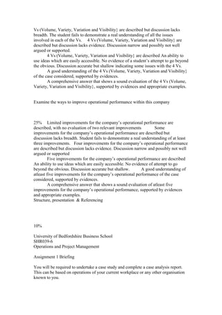 Vs (Volume, Variety, Variation and Visibility} are described but discussion lacks
breadth. The student fails to demonstrate a real understanding of all the issues
involved in each of the Vs. 4 Vs (Volume, Variety, Variation and Visibility} are
described but discussion lacks evidence. Discussion narrow and possibly not well
argued or supported.
4 Vs (Volume, Variety, Variation and Visibility} are described An ability to
use ideas which are easily accessible. No evidence of a student’s attempt to go beyond
the obvious. Discussion accurate but shallow indicating some issues with the 4 Vs.
A good understanding of the 4 Vs (Volume, Variety, Variation and Visibility}
of the case considered, supported by evidences.
A comprehensive answer that shows a sound evaluation of the 4 Vs (Volume,
Variety, Variation and Visibility}, supported by evidences and appropriate examples.
Examine the ways to improve operational performance within this company
25% Limited improvements for the company’s operational performance are
described, with no evaluation of two relevant improvements Some
improvements for the company’s operational performance are described but
discussion lacks breadth. Student fails to demonstrate a real understanding of at least
three improvements. Four improvements for the company’s operational performance
are described but discussion lacks evidence. Discussion narrow and possibly not well
argued or supported
Five improvements for the company’s operational performance are described
An ability to use ideas which are easily accessible. No evidence of attempt to go
beyond the obvious. Discussion accurate but shallow. A good understanding of
atleast five improvements for the company’s operational performance of the case
considered, supported by evidences.
A comprehensive answer that shows a sound evaluation of atleast five
improvements for the company’s operational performance, supported by evidences
and appropriate examples.
Structure, presentation & Referencing
10%
University of Bedfordshire Business School
SHR039-6
Operations and Project Management
Assignment 1 Briefing
You will be required to undertake a case study and complete a case analysis report.
This can be based on operations of your current workplace or any other organisation
known to you.
 