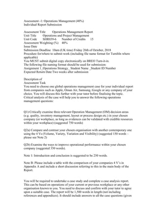 Assessment -1: Operations Management (40%)
Individual Report Submission
Assessment Title Operations Management Report
Unit Title Operations and Project Management
Unit Code SHR039-6 Number of Credits 15
Assessment Weighting (%) 40%
Issue Date
Submission Deadline 10am (UK time) Friday 26th of October, 2018
Procedure for/where to submit work (including file name format for TurnItIn where
applicable)
You MUST submit digital copy electronically on BREO Turn-it-in.
The following file naming format should be used for submission:
Assignment 1_Operations Strategy_ Student Name _Student ID Number
Expected Return Date Two weeks after submission
Description of
Assessment Task
You need to choose one global operations management case for your individual report
from companies such as Apple, Oman Air, Samsung, Google or any company of your
choice. You will discuss this further with your tutor before finalising the topic.
Critical analysis of the case will help you to answer the following operations
management questions:
Q1) Critically examine three relevant Operation Management (OM) decision areas
(e.g. quality, inventory management, layout or process design etc.) in your chosen
company (or workplace, as long as evidences can be validated with credible resources
within your workplace) (suggested 750 words)
Q2a) Compare and contrast your chosen organisation with another contemporary one
using the 4 Vs (Volume, Variety, Variation and Visibility) (suggested 150 words –
please see Note 2)
Q2b) Examine the ways to improve operational performance within your chosen
company (suggested 350 words).
Note 1: Introduction and conclusion is suggested to be 250 words.
Note B: Please include a table with the comparison of your companies 4 V’s in
Appendix A and include a short discussion referring to this in the main body of the
Report.
You will be required to undertake a case study and complete a case analysis report.
This can be based on operations of your current or previous workplace or any other
organisation known to you. You need to discuss and confirm with your tutor to agree
upon a suitable case. The report will be 1,500 words in length (not including
references and appendices). It should include answers to all the case questions (given
 