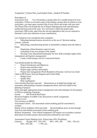 Assignment 2_Project Plan_Lead Student Name _Student ID Number
Description of
Assessment Task You will produce a project plan for a suitable project for your
work-place. If there is not much scope of developing a project plan in relation to your
work-place, you must agree a project title of your choice and scope with your tutor.
The Project Plan will include the use of Project Management tools and techniques
studied and discussed in the class. You will need to submit the project plan
(maximum 1000 words, apart from the relevant appendices that you are required to
illustrate!) with clear indication of your contributions.
List of projects to be considered (only examples):
• Educating/training business executives on the use of ‘decision making
systems’ software.
• Relocating a manufacturing facility of automobile company from the India to
Oman
• Organising a blood donation camp in Luton
• Launching of any new product in the market
• Develop a new educational board-game for new skills (example supply chain
management and logistics management)
• Create a fund raising event for a renowned charity
You should include the following:
• Project Introduction and Objectives
• Project team and their roles;
• Project stages and key deliverables
• Project time management (Work Breakdown Structure; Activity List; Gantt
Chart in MS Project; Network Diagram and Critical Path)
• Budget (cost)
• Quality Plan.
• Risk Log/Register;
Unit Learning Outcomes assessed: Demonstrate an in depth knowledge and
systematic understanding of project management theory and tools linked to the
planning of projects
Select and apply appropriate project management tools and techniques for the purpose
of effective planning of projects.
Format MS Word & MS Project
Resources/Support Available Class discussion to clarify Assignment;
In-class review
Unit resources on BREO;
Assessment Criteria See assessment criteria marking grid for assessment-2,
overleaf.
Details of how feedback will be provided 2Q and feedback given on-line through
Turn-It-In and marked assessment criteria marking grid.
Referral Assignment Your referral assignment will require you to produce a project
plan based on another project (discussed and confirmed by your tutor).
Assessment Criteria Marking Grid –Project plan (50% Weighting)
Criterion Weight<35% 35%-39% 40% - 49% (D) 50% - 59% (C)
60% - 69% (B) >=70% (A)
 