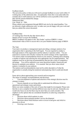 Feedback details
The university policy is that you will receive prompt feedback on your work within 15
working days of the submission date. Exceptionally where this is not achievable (for
example due to staff sickness) you will be notified as soon as possible of the revised
date and the reasons behind the change.
Submission Date
Unit Week 14 – TBA
Please submit your assignment through BREO unit site by the stated deadline. You
are allowed a single submission only, so make sure you are happy with your work and
that you submit the correct document.
Feedback Date
15 working days from the due date shown above
Details of how to access the feedback
BREO. Feedback will appear in the ‘My Grades’ section of BREO. A short
instructional video of how to access this is on your Student Gateway page of BREO
The Task
Your task is to produce a management report providing a strategic analysis of an
organisation that is operating in the Gulf region. You are required to conduct a
thorough analysis of the organisation and the industry it operates within. You are
expected to examine and critically evaluate the current strategy of this organisation.
You need to make recommendations based on your analysis, outlining and evaluating
a number of options and selecting the most appropriate one for implementation. The
emphasis must be on deriving recommendations that provide a form of competitive
advantage. You will be required to use some theoretical models, framework and
theories to underpin your analysis. It is essential that you show some critical
analysis /evaluation in your analysis.
The analysis and recommendations must not be solely descriptive of what the
organisation is actually doing but analytical and proposing what it could and should
do.
Some advice about approaching your research and investigation:
The nature of strategic recommendations and decisions:
• Your development of options and selection of the strategic decision must be
strategic in nature
• Success depends on you being able to understand the difference between
operational and strategic issues and actions
Below are some examples of the sorts of issues that might be investigated. Please note
that this is not a complete list and that different ones may be relevant. (Generally you
would only focus on one but there may be more that you could consider). The
emphasis on the options that are considered should be on achieving competitive
advantage:
• Decision about which markets to enter
• Decisions about potential product /service development
• Decisions about which business units to invest in and grow and which to
downsize or divest
• Growing a new business
 