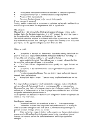 • Finding a new source of differentiation in the face of competitive pressure
• Finding innovative ways to compete hence avoiding competition
• Process/system improvements
• Decisions about continuing on the current strategic path
If your company is non-profit
Strategy applies to non-profit or government organisation and agencies and there is no
reason why you can not do the assignment on such an organisation
The Analysis:
The analysis is vital for you to be able to create a range of strategic options and to
justify a choice for the strategic decision – it is NOT however the report (the report is
the discussion of the options and the justification for the choice)
The analysis should be based on an extensive study of the organisation and should be
fully supported by relevant data. While you will provide a summary of the analysis in
your report, use the appendices to provide more detail and data.
Things to avoid:
• Descriptions of the tools and frameworks. You are not writing a text book and
you will be assessed on your ability to think strategically rather than providing a lit
review. This style of writing will lead to a low grade or failure.
• Inappropriate referencing. Any evidence must be properly referenced within
the text of the main report - Harvard system applies
• Out of date evidence – Organisations moves quickly, so a report that uses old
data is not valid.
• Descriptions of the current situation. This assignment must look at future
potential options.
• Focusing on operational issues. This is a strategy report and should focus on
strategic issues and solutions.
• Management Report format. There are many templates in existence and use
one.
You may not choose companies which feature in the large case studies in textbooks
such as Johnson & Scholes and Grant, or companies used for in-class teaching.
Please confirm your choice of company with your tutor before proceeding. Collecting
and analysis of information can be done in groups but remember this is an individual
assignment and must be presented as such.
All assignments will be subject to Turnit in so it is imperative that the assignments are
written in your own words.
Core learning outcomes
On completion of this unit you should be able to: Assessment number
1 Demonstrate in-depth knowledge of the tools and frameworks of strategy in
order to select the appropriate ones with which to perform meaningful analysis to
generate coherent strategic options and choice. 1
2 Select and apply a range of strategy tools, concepts and frameworks to analyse
unstructured problems based on the issues presented by the external and internal
business environment and use the analysis to evaluate and design appropriate
strategies. 1
 