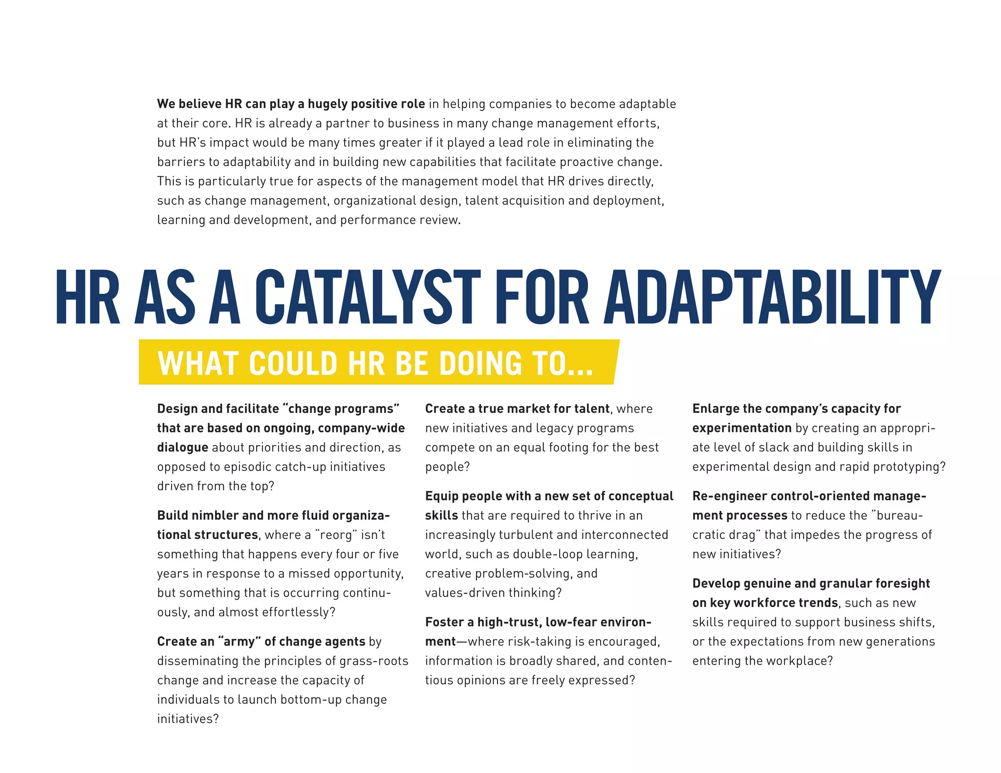 HRASACATALYSTFORADAPTABILITY
We believe HR can play a hugely positive role in helping companies to become adaptable
at their core. HR is already a partner to business in many change management efforts,
but HR’s impact would be many times greater if it played a lead role in eliminating the
barriers to adaptability and in building new capabilities that facilitate proactive change.
This is particularly true for aspects of the management model that HR drives directly,
such as change management, organizational design, talent acquisition and deployment,
learning and development, and performance review.
For instance, what could HR be doing to...
Design and facilitate “change programs”
that are based on ongoing, company-wide
dialogue about priorities and direction, as
opposed to episodic catch-up initiatives
driven from the top?
Build nimbler and more fluid organiza-
tional structures, where a “reorg” isn’t
something that happens every four or five
years in response to a missed opportunity,
but something that is occurring continu-
ously, and almost effortlessly?
Create an “army” of change agents by
disseminating the principles of grass-roots
change and increase the capacity of
individuals to launch bottom-up change
initiatives?
Create a true market for talent, where
new initiatives and legacy programs
compete on an equal footing for the best
people?
Equip people with a new set of conceptual
skills that are required to thrive in an
increasingly turbulent and interconnected
world, such as double-loop learning,
creative problem‐solving, and
values-driven thinking?
Foster a high-trust, low-fear environ-
ment—where risk-taking is encouraged,
information is broadly shared, and conten-
tious opinions are freely expressed?
Enlarge the company’s capacity for
experimentation by creating an appropri-
ate level of slack and building skills in
experimental design and rapid prototyping?
Re-engineer control-oriented manage-
ment processes to reduce the “bureau-
cratic drag” that impedes the progress of
new initiatives?
Develop genuine and granular foresight
on key workforce trends, such as new
skills required to support business shifts,
or the expectations from new generations
entering the workplace?
WHAT COULD HR BE DOING TO...
 