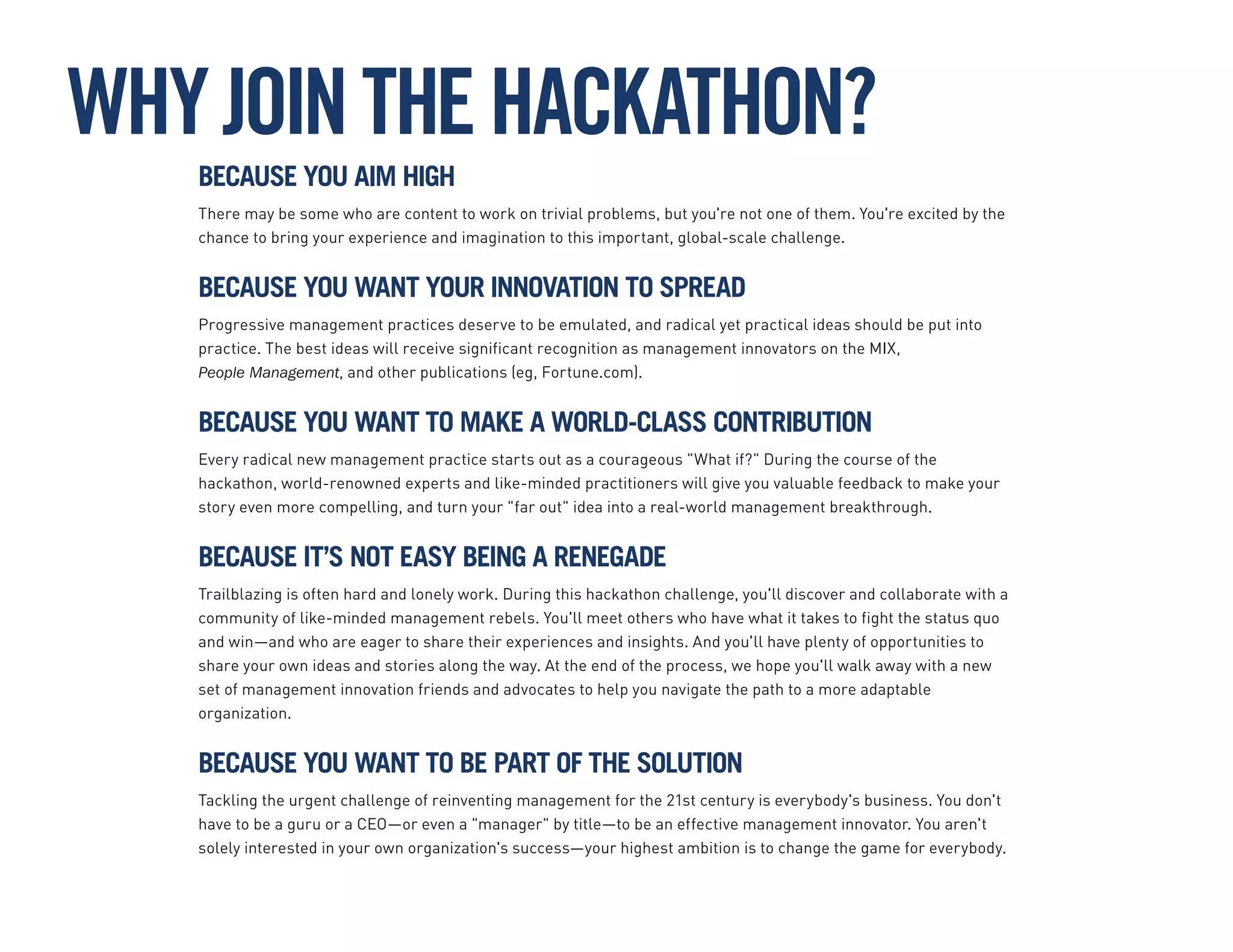 BECAUSE YOU AIM HIGH
There may be some who are content to work on trivial problems, but you're not one of them. You're excited by the
chance to bring your experience and imagination to this important, global-scale challenge.
BECAUSE YOU WANT YOUR INNOVATION TO SPREAD
Progressive management practices deserve to be emulated, and radical yet practical ideas should be put into
practice. The best ideas will receive significant recognition as management innovators on the MIX,
People Management, and other publications (eg, Fortune.com).
BECAUSE YOU WANT TO MAKE A WORLD-CLASS CONTRIBUTION
Every radical new management practice starts out as a courageous "What if?" During the course of the
hackathon, world-renowned experts and like-minded practitioners will give you valuable feedback to make your
story even more compelling, and turn your "far out" idea into a real-world management breakthrough.
BECAUSE IT’S NOT EASY BEING A RENEGADE
Trailblazing is often hard and lonely work. During this hackathon challenge, you'll discover and collaborate with a
community of like-minded management rebels. You'll meet others who have what it takes to fight the status quo
and win—and who are eager to share their experiences and insights. And you'll have plenty of opportunities to
share your own ideas and stories along the way. At the end of the process, we hope you'll walk away with a new
set of management innovation friends and advocates to help you navigate the path to a more adaptable
organization.
BECAUSE YOU WANT TO BE PART OF THE SOLUTION
Tackling the urgent challenge of reinventing management for the 21st century is everybody's business. You don't
have to be a guru or a CEO—or even a "manager" by title—to be an effective management innovator. You aren't
solely interested in your own organization's success—your highest ambition is to change the game for everybody.
WHYJOINTHEHACKATHON?
 