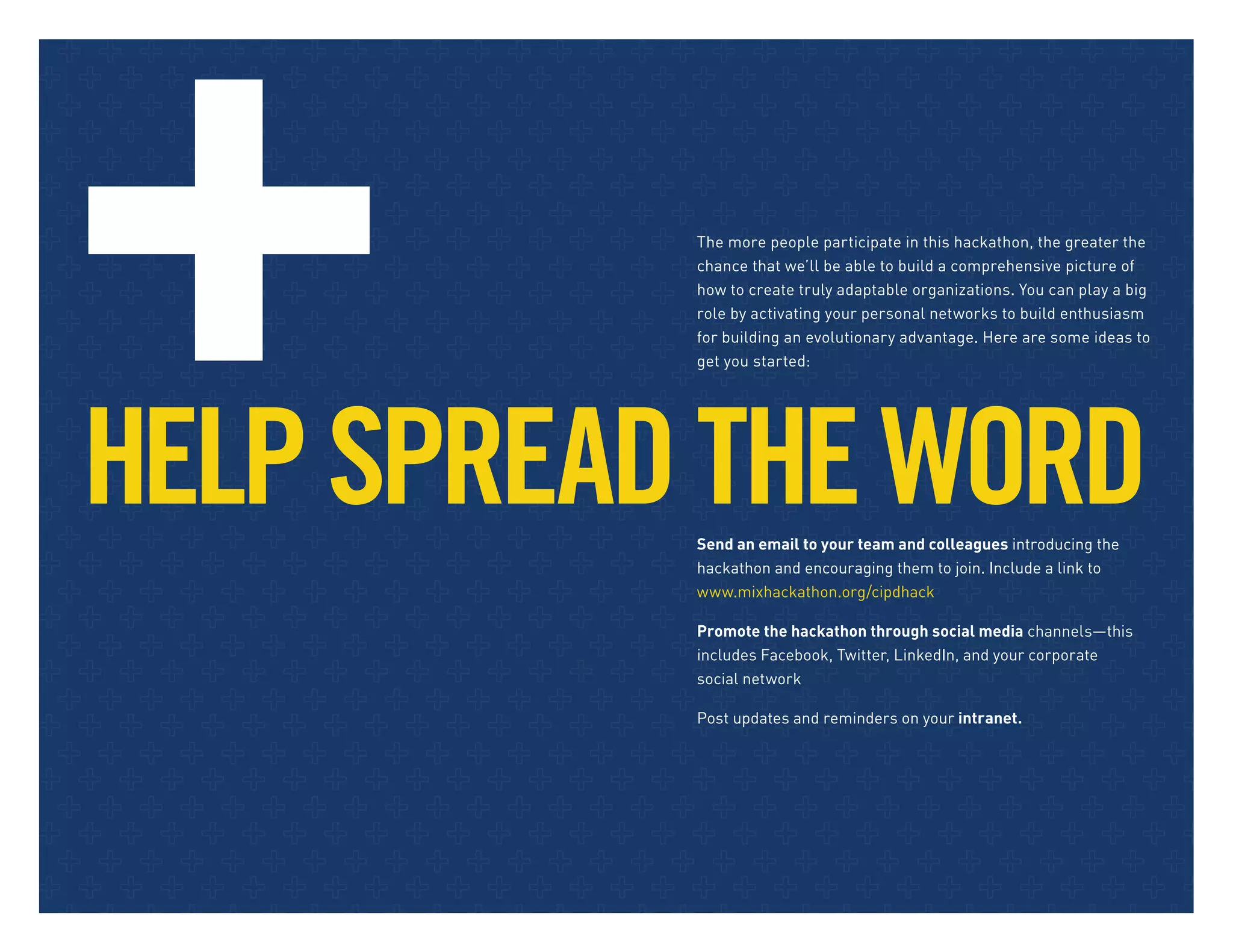 HELPSPREADTHEWORDSend an email to your team and colleagues introducing the
hackathon and encouraging them to join. Include a link to
www.mixhackathon.org/cipdhack
Promote the hackathon through social media channels—this
includes Facebook, Twitter, LinkedIn, and your corporate
social network
Post updates and reminders on your intranet.
The more people participate in this hackathon, the greater the
chance that we’ll be able to build a comprehensive picture of
how to create truly adaptable organizations. You can play a big
role by activating your personal networks to build enthusiasm
for building an evolutionary advantage. Here are some ideas to
get you started:
 