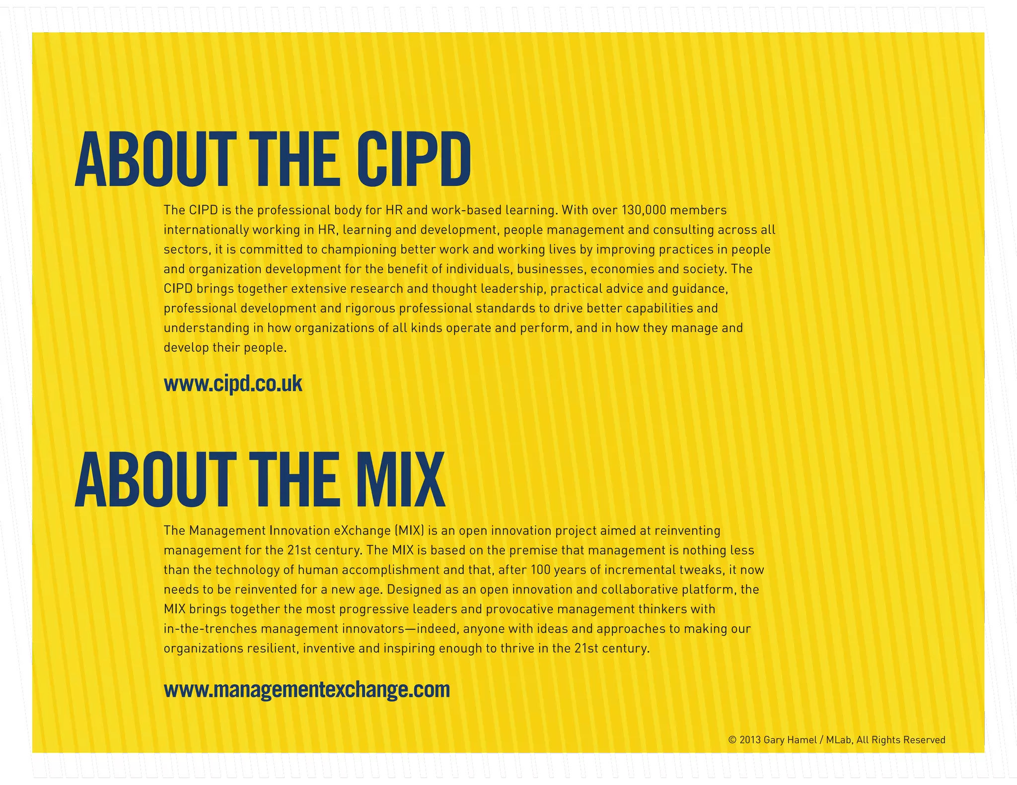 © 2013 Gary Hamel / MLab, All Rights Reserved
ABOUTTHECIPDThe CIPD is the professional body for HR and work-based learning. With over 130,000 members
internationally working in HR, learning and development, people management and consulting across all
sectors, it is committed to championing better work and working lives by improving practices in people
and organization development for the benefit of individuals, businesses, economies and society. The
CIPD brings together extensive research and thought leadership, practical advice and guidance,
professional development and rigorous professional standards to drive better capabilities and
understanding in how organizations of all kinds operate and perform, and in how they manage and
develop their people.
www.cipd.co.uk
ABOUTTHEMIXThe Management Innovation eXchange (MIX) is an open innovation project aimed at reinventing
management for the 21st century. The MIX is based on the premise that management is nothing less
than the technology of human accomplishment and that, after 100 years of incremental tweaks, it now
needs to be reinvented for a new age. Designed as an open innovation and collaborative platform, the
MIX brings together the most progressive leaders and provocative management thinkers with
in-the-trenches management innovators—indeed, anyone with ideas and approaches to making our
organizations resilient, inventive and inspiring enough to thrive in the 21st century.
www.managementexchange.com
 