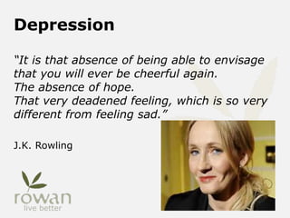 Depression
“It is that absence of being able to envisage
that you will ever be cheerful again.
The absence of hope.
That very deadened feeling, which is so very
different from feeling sad.”
J.K. Rowling
 