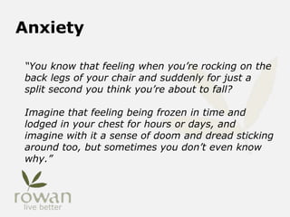 Anxiety
“You know that feeling when you’re rocking on the
back legs of your chair and suddenly for just a
split second you think you’re about to fall?
Imagine that feeling being frozen in time and
lodged in your chest for hours or days, and
imagine with it a sense of doom and dread sticking
around too, but sometimes you don’t even know
why.”
 