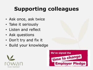 Supporting colleagues
• Ask once, ask twice
• Take it seriously
• Listen and reflect
• Ask questions
• Don't try and fix it
• Build your knowledge
 
