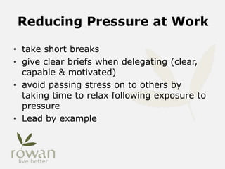 Reducing Pressure at Work
• take short breaks
• give clear briefs when delegating (clear,
capable & motivated)
• avoid passing stress on to others by
taking time to relax following exposure to
pressure
• Lead by example
 