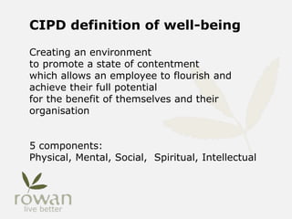 CIPD definition of well-being
Creating an environment
to promote a state of contentment
which allows an employee to flourish and
achieve their full potential
for the benefit of themselves and their
organisation
5 components:
Physical, Mental, Social, Spiritual, Intellectual
 