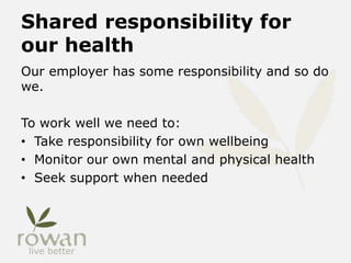 Shared responsibility for
our health
Our employer has some responsibility and so do
we.
To work well we need to:
• Take responsibility for own wellbeing
• Monitor our own mental and physical health
• Seek support when needed
 