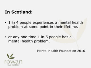 In Scotland:
• 1 in 4 people experiences a mental health
problem at some point in their lifetime.
• at any one time 1 in 6 people has a
mental health problem.
Mental Health Foundation 2016
 