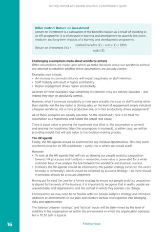 Getting started with people analytics: a practitioners’ guide
16
Killer metric: Return on investment
Return on investment is a calculation of the benefits realised as a result of investing in
an HR programme. It is often used in learning and development to quantify the short-,
medium- and long-term impacts of a learning and development programme.
Return on investment (%) =
realised benefits (£) – costs (£) x 100%
costs (£)
Challenging assumptions made about workforce actions
Often assumptions are made upon which we make decisions about our workforce without
any attempt to establish whether these assumptions are actually correct.
Examples may include:
• An increase in commute distance will impact negatively on staff retention.
• Staff stability will result in higher profitability.
• Higher engagement drives higher productivity.
All three of these examples have something in common: they are entirely plausible – and
indeed they may be absolutely correct.
However, what if commute complexity or time were actually the issue, or staff training rather
than stability was the key factor in driving sales, or the level of engagement simply indicated
a happier workforce, not a more productive one, or in fact productivity drives engagement?
All of these scenarios are equally plausible. So the opportunity here is to treat the
assumption as a hypothesis and isolate the actual root cause.
There is equal value in proving the hypothesis true (that is, the assumption is correct)
and proving the hypothesis false (the assumption is incorrect). In either case, we will be
providing insight that will add value to the decision-making process.
The HR agenda
Finally, the HR agenda should be examined for any residual opportunities. This may seem
counterintuitive for an HR practitioner – surely this is where we should start?
However:
• To look at the HR agenda first will risk us skewing our people analytics proposition
towards HR processes and functions – remember, more value is generated for a wider
customer base if we analyse the link between the workforce and business success.
• In theory the HR agenda should be informed by the people strategy (whether this exists
formally or informally), which should be informed by business strategy – so there should
in principle already be a natural alignment.
Having put forward the case for a formal strategy to ensure our people analytics proposition
is aligned to the needs of the business, it is important to recognise that in reality people are
unpredictable, and organisations, and the context in which they operate, can change.
Consequently we may need to be flexible with our people analytics strategy and introduce
additions or amendments to our plan and conduct tactical investigations into emerging
risks and opportunities
The balance between ‘strategic’ and ‘tactical’ inputs will be determined by the level of
volatility in the organisation or within the environment in which the organisation operates;
but a 70:30 split is typical.
Finding focus
1
2
3
4
7
5
8
6
9
10
 