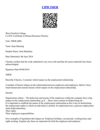 CIPD 3MER
West Cheshire College
C.I.P.D. Certificate in Human Resource Practice
Unit: 3MER (HR)
Tutor: Sean Banning
Student Name: Sian Maudsley
Date Submitted: 4th June 2014
I hereby confirm that the work submitted is my own work and that all source materials have been
acknowledged.
Signature Date 04/06/2014
3MER
Describe 4 factors, 2 external, which impact on the employment relationship.
A number of factors impact on the relationship between employees and employers. Below I have
listed intenal and external factors which impact on the employment relationship.
Internal
Organisation culture – The behaviour and morals of the employees within the company have a big
impact on the employment relationship e.g if ... Show more content on Helpwriting.net ...
It is important to establish the nature of the employment relationship as this is key to determining
the employment rights to which an individual is entitled. In employment law a persons employment
status helps determine;
Their rights
Their employers responsibilities
Give examples of legislation that impact on. Employee holidays, rest periods, working hours and
night working. Explain why these are important for both the employee and employer
 