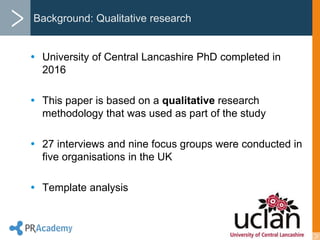 Background: Qualitative research
 University of Central Lancashire PhD completed in
2016
 This paper is based on a qualitative research
methodology that was used as part of the study
 27 interviews and nine focus groups were conducted in
five organisations in the UK
 Template analysis
 