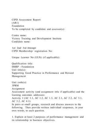 CIPD Assessment Report:
(AR1)
Foundation
To be completed by candidate and assessor(s):
Centre name:
Victory Training and Development Institute
Candidate name:
1st/ 2nd/ 3rd Attempt
CIPD Membership/ registration No:
Unique Learner No (ULN) (if applicable):
Qualification title:
DHRP - Foundation
Unit title(s):
Supporting Good Practice in Performance and Reward
Management
Unit code(s):
3PRM
Assignment
Assessment activity (and assignment title if applicable) and the
learning outcomes addresses:
Activity 1 (AC 1.1, AC 1.2, AC 1.3, AC 2.1, AC 2.2, AC 3.1,
AC 3.2, AC 4.1)
In pairs or small groups, research and discuss answers to the
following. Then provide written individual responses, in your
own words, to each question.
1. Explain at least 2 purposes of performance management and
its relationship to business objectives.
 