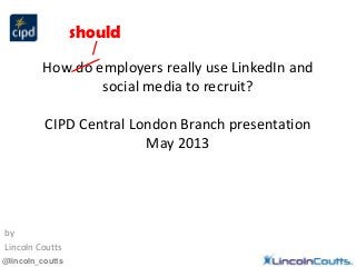 @lincoln_coutts
How do employers really use LinkedIn and
social media to recruit?
CIPD Central London Branch presentation
May 2013
by
Lincoln Coutts
should
 