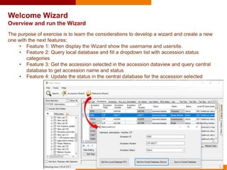Welcome Wizard
Overview and run the Wizard
The purpose of exercise is to learn the considerations to develop a wizard and create a new
one with the next features:
• Feature 1: When display the Wizard show the username and usersite.
• Feature 2: Query local database and fill a dropdown list with accession status
categories
• Feature 3: Get the accession selected in the accession dataview and query central
database to get accession name and status
• Feature 4: Update the status in the central database for the accession selected
 