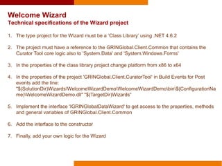 Welcome Wizard
Technical specifications of the Wizard project
1. The type project for the Wizard must be a ‘Class Library’ using .NET 4.6.2
2. The project must have a reference to the GRINGlobal.Client.Common that contains the
Curator Tool core logic also to 'System.Data' and 'System.Windows.Forms'
3. In the properties of the class library project change platform from x86 to x64
4. In the properties of the project 'GRINGlobal.Client.CuratorTool' in Build Events for Post
events add the line:
"$(SolutionDir)WizardsWelcomeWizardDemoWelcomeWizardDemobin$(ConfigurationNa
me)WelcomeWizardDemo.dll" "$(TargetDir)Wizards“
5. Implement the interface 'IGRINGlobalDataWizard' to get access to the properties, methods
and general variables of GRINGlobal.Client.Common
6. Add the interface to the constructor
7. Finally, add your own logic for the Wizard
 