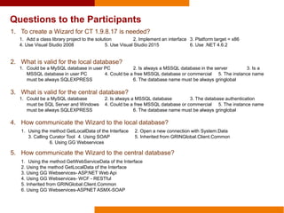 Questions to the Participants
1. To create a Wizard for CT 1.9.8.17 is needed?
2. What is valid for the local database?
3. What is valid for the central database?
4. How communicate the Wizard to the local database?
5. How communicate the Wizard to the central database?
1. Add a class library project to the solution 2. Implement an interface 3. Platform target = x86
4. Use Visual Studio 2008 5. Use Visual Studio 2015 6. Use .NET 4.6.2
1. Could be a MySQL database in user PC 2. Is always a MSSQL database in the server 3. Is a
MSSQL database in user PC 4. Could be a free MSSQL database or commercial 5. The instance name
must be always SQLEXPRESS 6. The database name must be always gringlobal
1. Could be a MySQL database 2. Is always a MSSQL database 3. The database authentication
must be SQL Server and Windows 4. Could be a free MSSQL database or commercial 5. The instance name
must be always SQLEXPRESS 6. The database name must be always gringlobal
1. Using the method GetLocalData of the Interface 2. Open a new connection with System.Data
3. Calling Curator Tool 4. Using SOAP 5. Inherited from GRINGlobal.Client.Common
6. Using GG Webservices
1. Using the method GetWebServiceData of the Interface
2. Using the method GetLocalData of the Interface
3. Using GG Webservices- ASP.NET Web Api
4. Using GG Webservices- WCF - RESTful
5. Inherited from GRINGlobal.Client.Common
6. Using GG Webservices-ASPNET ASMX-SOAP
 