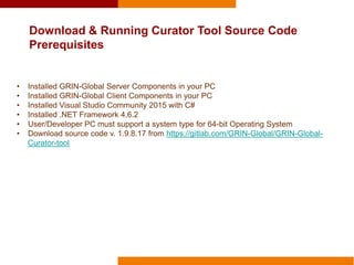 Download & Running Curator Tool Source Code
Prerequisites
• Installed GRIN-Global Server Components in your PC
• Installed GRIN-Global Client Components in your PC
• Installed Visual Studio Community 2015 with C#
• Installed .NET Framework 4.6.2
• User/Developer PC must support a system type for 64-bit Operating System
• Download source code v. 1.9.8.17 from https://gitlab.com/GRIN-Global/GRIN-Global-
Curator-tool
 