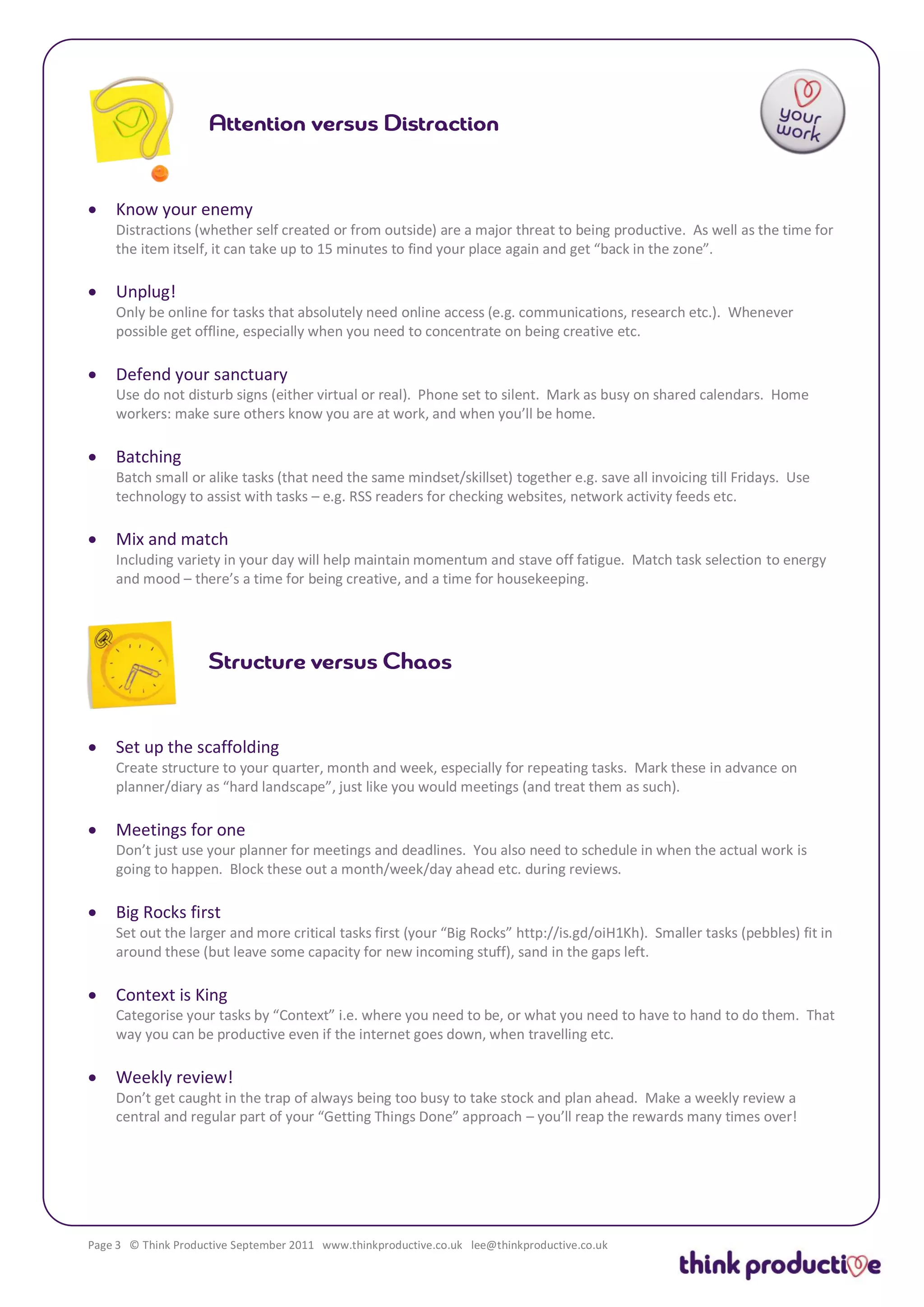    Know your enemy
    Distractions (whether self created or from outside) are a major threat to being productive. As well as the time for
    the item itself, it can take up to 15 minutes to find your place again and get “back in the zone”.

   Unplug!
    Only be online for tasks that absolutely need online access (e.g. communications, research etc.). Whenever
    possible get offline, especially when you need to concentrate on being creative etc.

   Defend your sanctuary
    Use do not disturb signs (either virtual or real). Phone set to silent. Mark as busy on shared calendars. Home
    workers: make sure others know you are at work, and when you’ll be home.

   Batching
    Batch small or alike tasks (that need the same mindset/skillset) together e.g. save all invoicing till Fridays. Use
    technology to assist with tasks – e.g. RSS readers for checking websites, network activity feeds etc.

   Mix and match
    Including variety in your day will help maintain momentum and stave off fatigue. Match task selection to energy
    and mood – there’s a time for being creative, and a time for housekeeping.




   Set up the scaffolding
    Create structure to your quarter, month and week, especially for repeating tasks. Mark these in advance on
    planner/diary as “hard landscape”, just like you would meetings (and treat them as such).

   Meetings for one
    Don’t just use your planner for meetings and deadlines. You also need to schedule in when the actual work is
    going to happen. Block these out a month/week/day ahead etc. during reviews.

   Big Rocks first
    Set out the larger and more critical tasks first (your “Big Rocks” http://is.gd/oiH1Kh). Smaller tasks (pebbles) fit in
    around these (but leave some capacity for new incoming stuff), sand in the gaps left.

   Context is King
    Categorise your tasks by “Context” i.e. where you need to be, or what you need to have to hand to do them. That
    way you can be productive even if the internet goes down, when travelling etc.

   Weekly review!
    Don’t get caught in the trap of always being too busy to take stock and plan ahead. Make a weekly review a
    central and regular part of your “Getting Things Done” approach – you’ll reap the rewards many times over!




Page 3 © Think Productive September 2011 www.thinkproductive.co.uk lee@thinkproductive.co.uk
 