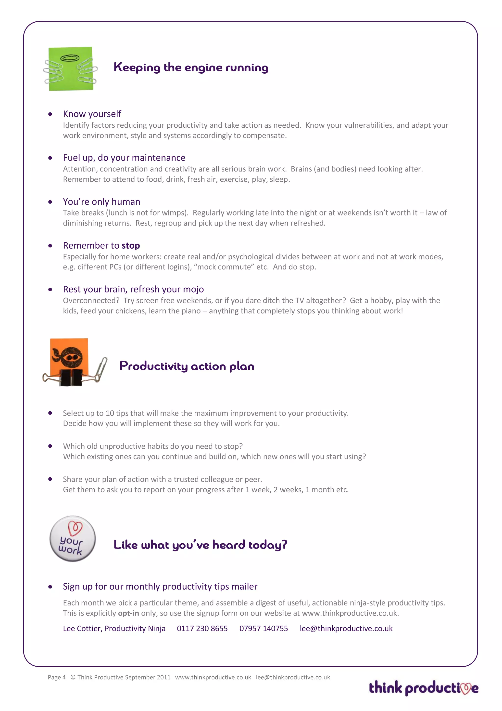    Know yourself
    Identify factors reducing your productivity and take action as needed. Know your vulnerabilities, and adapt your
    work environment, style and systems accordingly to compensate.

   Fuel up, do your maintenance
    Attention, concentration and creativity are all serious brain work. Brains (and bodies) need looking after.
    Remember to attend to food, drink, fresh air, exercise, play, sleep.

   You’re only human
    Take breaks (lunch is not for wimps). Regularly working late into the night or at weekends isn’t worth it – law of
    diminishing returns. Rest, regroup and pick up the next day when refreshed.

   Remember to stop
    Especially for home workers: create real and/or psychological divides between at work and not at work modes,
    e.g. different PCs (or different logins), “mock commute” etc. And do stop.

   Rest your brain, refresh your mojo
    Overconnected? Try screen free weekends, or if you dare ditch the TV altogether? Get a hobby, play with the
    kids, feed your chickens, learn the piano – anything that completely stops you thinking about work!




   Select up to 10 tips that will make the maximum improvement to your productivity.
    Decide how you will implement these so they will work for you.

   Which old unproductive habits do you need to stop?
    Which existing ones can you continue and build on, which new ones will you start using?

   Share your plan of action with a trusted colleague or peer.
    Get them to ask you to report on your progress after 1 week, 2 weeks, 1 month etc.




   Sign up for our monthly productivity tips mailer
    Each month we pick a particular theme, and assemble a digest of useful, actionable ninja-style productivity tips.
    This is explicitly opt-in only, so use the signup form on our website at www.thinkproductive.co.uk.
    Lee Cottier, Productivity Ninja       0117 230 8655       07957 140755        lee@thinkproductive.co.uk




Page 4 © Think Productive September 2011 www.thinkproductive.co.uk lee@thinkproductive.co.uk
 