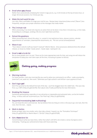    Email when you choose
    Rather than automatically complying the instant it nags you to, e.g. 5-10 minutes at the top of every hour, or
    longer 20 minute sessions 3 or 4 times per day.

   Make the tech work for you
    Use rules, filters and folders to triage your mail for you. Review lower importance/value email (“Bacon”) less
    frequently, and give your proper attention to the messages that really matter.

   The 2 minute rule
    When processing, if an email only requires an action that can be done in less than 2 minutes (e.g. a 2 line reply,
    forwarding to a colleague, sending a file etc.) do it right there and then.

   Extract the goodness
    When processing mail, extract the value: i.e. convert it into task/action items, planner entries, calendar
    appointments or reminders, download file attachments, etc. The rest can be archived/deleted.

   Move it out
    “Your inbox is only for stuff you haven’t read yet” (Merlin Mann). Once processed, delete/archive (the default
    choice), or move to a folder ‘needs action’, ‘needs reply’, ‘waiting for’ etc.

   Email is not a to-do list
    But so many people use it as one! There are far more appropriate tools for that, and using one will reduce the
    temptation to keep your mail client open all the time, increasing its power to distract.




   Morning routines
    For home workers: start your morning like you used to when you commuted to an office – wake up properly,
    (exercise?), eat, wash etc. then work. Otherwise you’ll get sucked in and still be in your pyjamas at noon.

   Don’t login yet!
    Don’t fire up email as the default first task of the day – you’ll be dragged down the rabbit hole. Plan your day
    first, e.g. 3 MITs (http://is.gd/raE278), then adjust only if really justified by the new information.

   Breaking the impasse
    Sometimes getting going, especially on non-attractive or repeatedly procrastinated tasks, can be the hardest
    thing. In these cases we recommend you “Eat That Frog” (http://is.gd/K3yhSA).

   Sequential monotasking (not multitasking)
    Yes, we know this one’s controversial. But we believe that one thing at a time is the way to go: one task, then the
    next, then the next … repeat.

   Work in dashes
    Break up larger tasks into smaller units, then take a break / reward, e.g. the “Pomodoro Technique”
    (http://is.gd/QP4795) or Merlin Mann’s “10+2x5” (http://is.gd/nZY3iW).

   Get a have done list
    Concentrating on what you have done, rather than what’s still left to do creates a sense of progress and is
    motivating. Tracking your achievements helps with future planning.




Page 2 © Think Productive September 2011 www.thinkproductive.co.uk lee@thinkproductive.co.uk
 