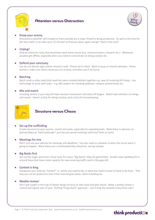    Know your enemy
    Distractions (whether self created or from outside) are a major threat to being productive. As well as the time for
    the item itself, it can take up to 15 minutes to find your place again and get “back in the zone”.

   Unplug!
    Only be online for tasks that absolutely need online access (e.g. communications, research etc.). Whenever
    possible get offline, especially when you need to concentrate on being creative etc.

   Defend your sanctuary
    Use do not disturb signs (either virtual or real). Phone set to silent. Mark as busy on shared calendars. Home
    workers: make sure others know you are at work, and when you’ll be home.

   Batching
    Batch small or alike tasks (that need the same mindset/skillset) together e.g. save all invoicing till Fridays. Use
    technology to assist with tasks – e.g. RSS readers for checking websites, network activity feeds etc.

   Mix and match
    Including variety in your day will help maintain momentum and stave off fatigue. Match task selection to energy
    and mood – there’s a time for being creative, and a time for housekeeping.




   Set up the scaffolding
    Create structure to your quarter, month and week, especially for repeating tasks. Mark these in advance on
    planner/diary as “hard landscape”, just like you would meetings (and treat them as such).

   Meetings for one
    Don’t just use your planner for meetings and deadlines. You also need to schedule in when the actual work is
    going to happen. Block these out a month/week/day ahead etc. during reviews.

   Big Rocks first
    Set out the larger and more critical tasks first (your “Big Rocks” http://is.gd/oiH1Kh). Smaller tasks (pebbles) fit in
    around these (but leave some capacity for new incoming stuff), sand in the gaps left.

   Context is King
    Categorise your tasks by “Context” i.e. where you need to be, or what you need to have to hand to do them. That
    way you can be productive even if the internet goes down, when travelling etc.

   Weekly review!
    Don’t get caught in the trap of always being too busy to take stock and plan ahead. Make a weekly review a
    central and regular part of your “Getting Things Done” approach – you’ll reap the rewards many times over!




Page 3 © Think Productive September 2011 www.thinkproductive.co.uk lee@thinkproductive.co.uk
 