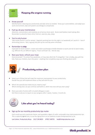    Know yourself
    Identify factors reducing your productivity and take action as needed. Know your vulnerabilities, and adapt your
    work environment, style and systems accordingly to compensate.

   Fuel up, do your maintenance
    Attention, concentration and creativity are all serious brain work. Brains (and bodies) need looking after.
    Remember to attend to food, drink, fresh air, exercise, play, sleep.

   You’re only human
    Take breaks (lunch is not for wimps). Regularly working late into the night or at weekends isn’t worth it – law of
    diminishing returns. Rest, regroup and pick up the next day when refreshed.

   Remember to stop
    Especially for home workers: create real and/or psychological divides between at work and not at work modes,
    e.g. different PCs (or different logins), “mock commute” etc. And do stop.

   Rest your brain, refresh your mojo
    Overconnected? Try screen free weekends, or if you dare ditch the TV altogether? Get a hobby, play with the
    kids, feed your chickens, learn the piano – anything that completely stops you thinking about work!




   Select up to 10 tips that will make the maximum improvement to your productivity.
    Decide how you will implement these so they will work for you.

   Which old unproductive habits do you need to stop?
    Which existing ones can you continue and build on, which new ones will you start using?

   Share your plan of action with a trusted colleague or peer.
    Get them to ask you to report on your progress after 1 week, 2 weeks, 1 month etc.




   Sign up for our monthly productivity tips mailer
    Each month we pick a particular theme, and assemble a digest of useful, actionable ninja-style productivity tips.
    This is explicitly opt-in only, so use the signup form on our website at www.thinkproductive.co.uk.
    Lee Cottier, Productivity Ninja       0117 230 8655       07957 140755        lee@thinkproductive.co.uk




Page 4 © Think Productive September 2011 www.thinkproductive.co.uk lee@thinkproductive.co.uk
 