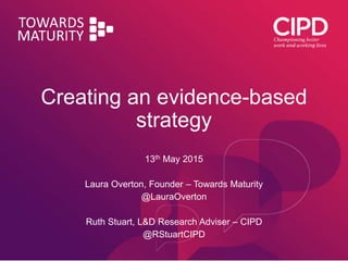 Creating an evidence-based
strategy
13th May 2015
Laura Overton, Founder – Towards Maturity
@LauraOverton
Ruth Stuart, L&D Research Adviser – CIPD
@RStuartCIPD
 