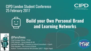1
CIPD London Student Conference
25 February 2017
Build your Own Personal Brand
and Learning Networks
@PerryTimms
Chief Energy Officer - PTHR
CIPD Adviser - Social Media & HR
Certified WorldBlu®
Freedom at Work Consultant + Coach
TEDx Speaker - The Future of Work
Author: Transformational HR (October 2017 - Kogan Page)
 