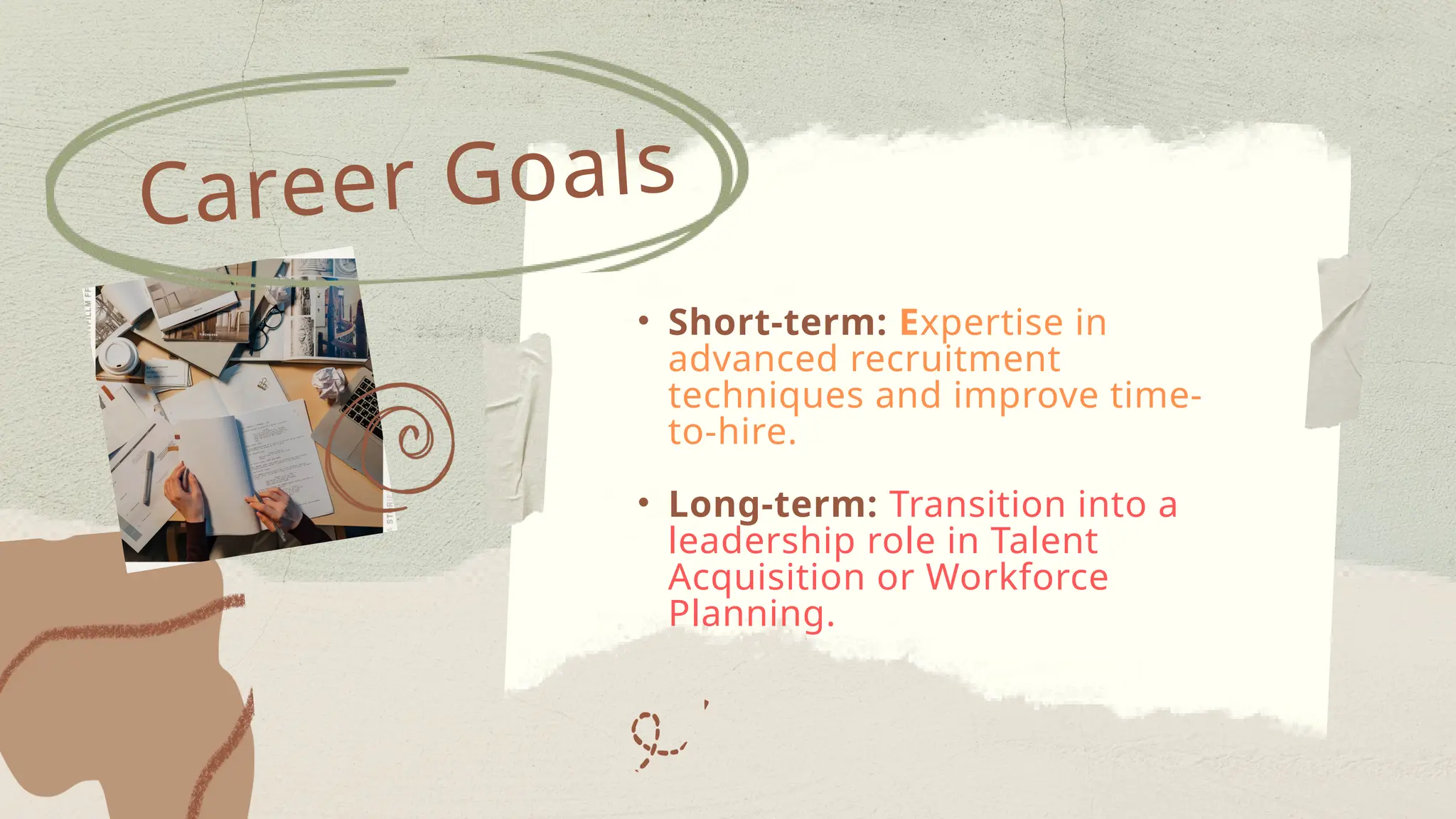 • Short-term: Expertise in
advanced recruitment
techniques and improve time-
to-hire.
• Long-term: Transition into a
leadership role in Talent
Acquisition or Workforce
Planning.
Career Goals
 