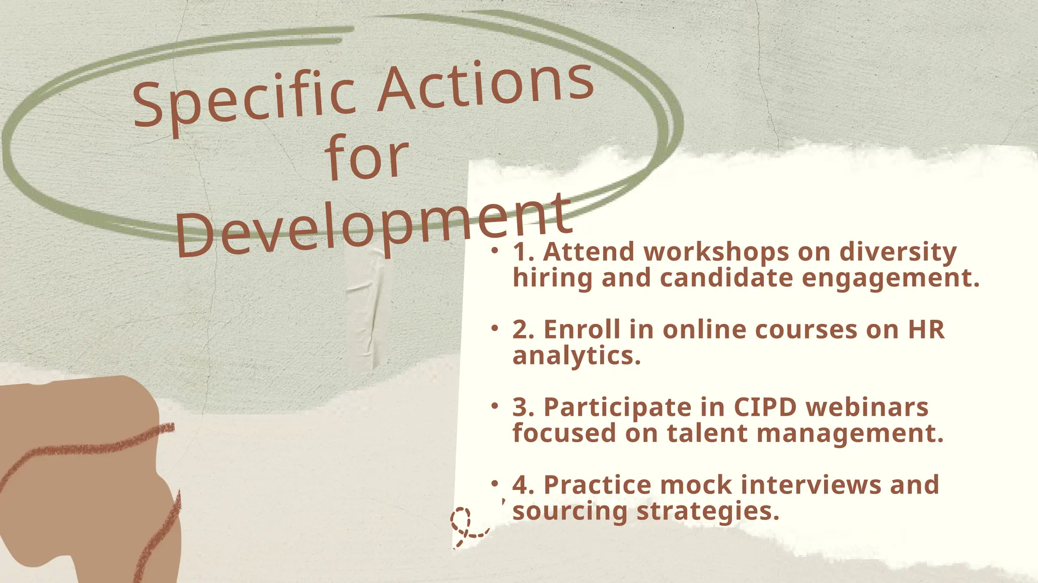 • 1. Attend workshops on diversity
hiring and candidate engagement.
• 2. Enroll in online courses on HR
analytics.
• 3. Participate in CIPD webinars
focused on talent management.
• 4. Practice mock interviews and
sourcing strategies.
Specific Actions
for
Development
 