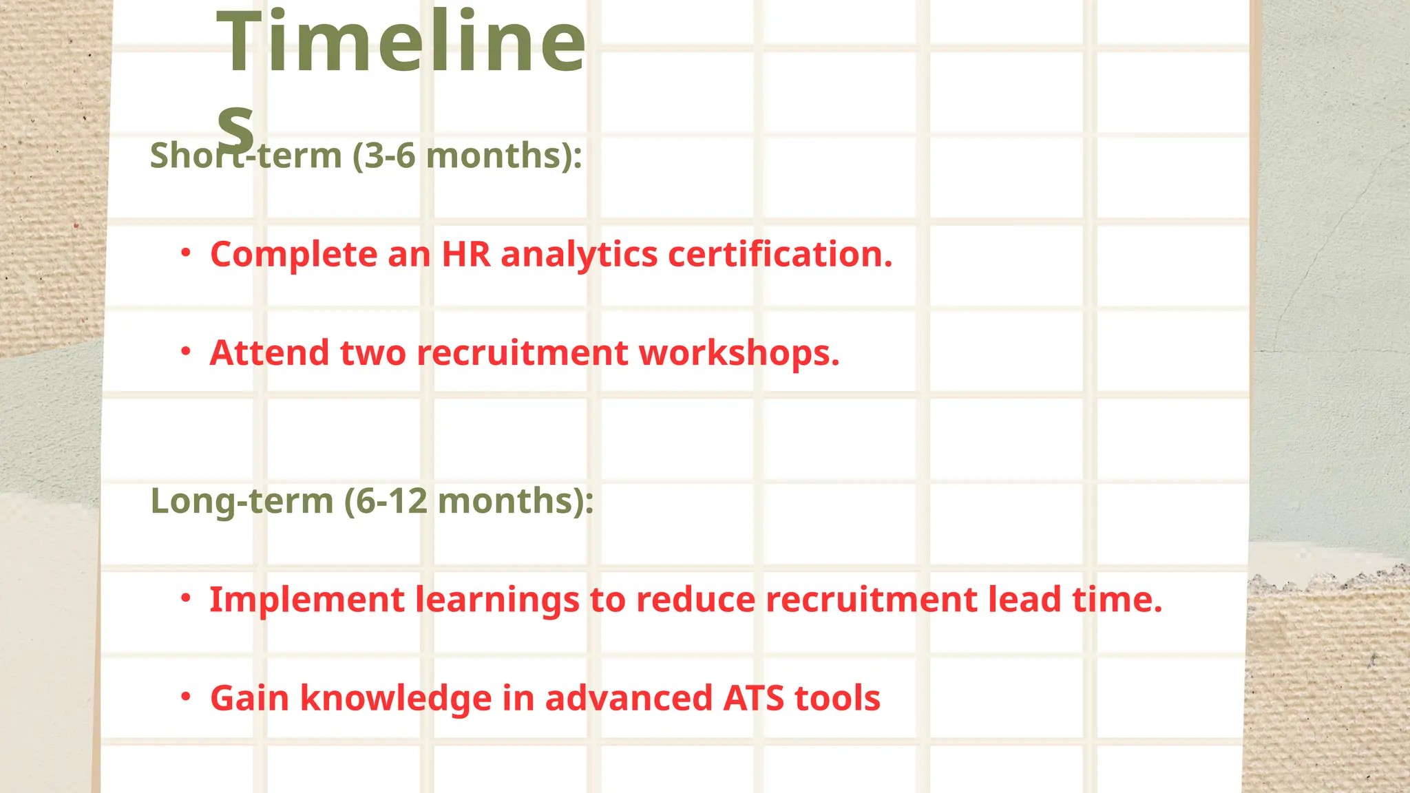 Timeline
s
Short-term (3-6 months):
• Complete an HR analytics certification.
• Attend two recruitment workshops.
Long-term (6-12 months):
• Implement learnings to reduce recruitment lead time.
• Gain knowledge in advanced ATS tools
 