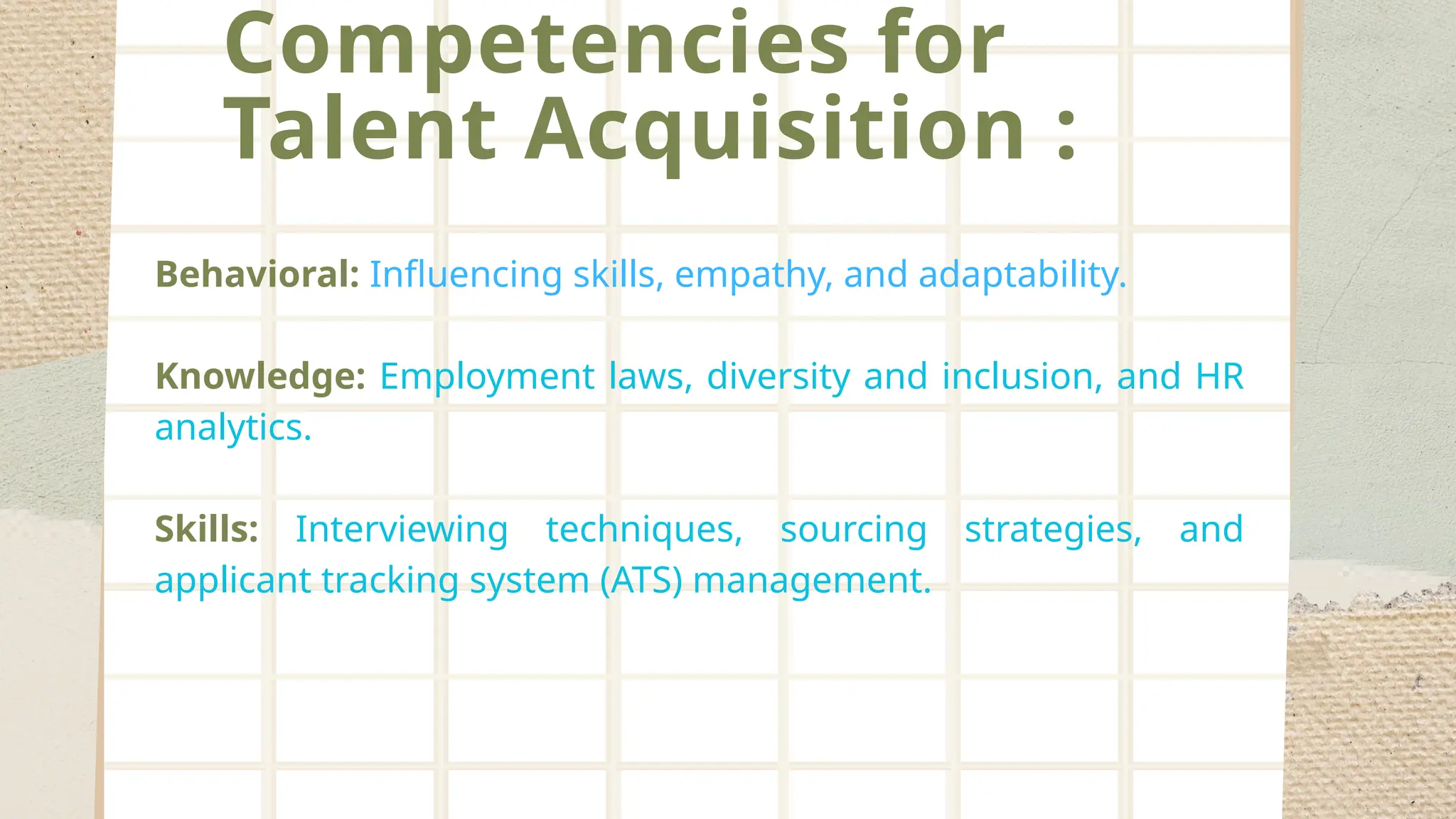 Competencies for
Talent Acquisition :
Behavioral: Influencing skills, empathy, and adaptability.
Knowledge: Employment laws, diversity and inclusion, and HR
analytics.
Skills: Interviewing techniques, sourcing strategies, and
applicant tracking system (ATS) management.
 