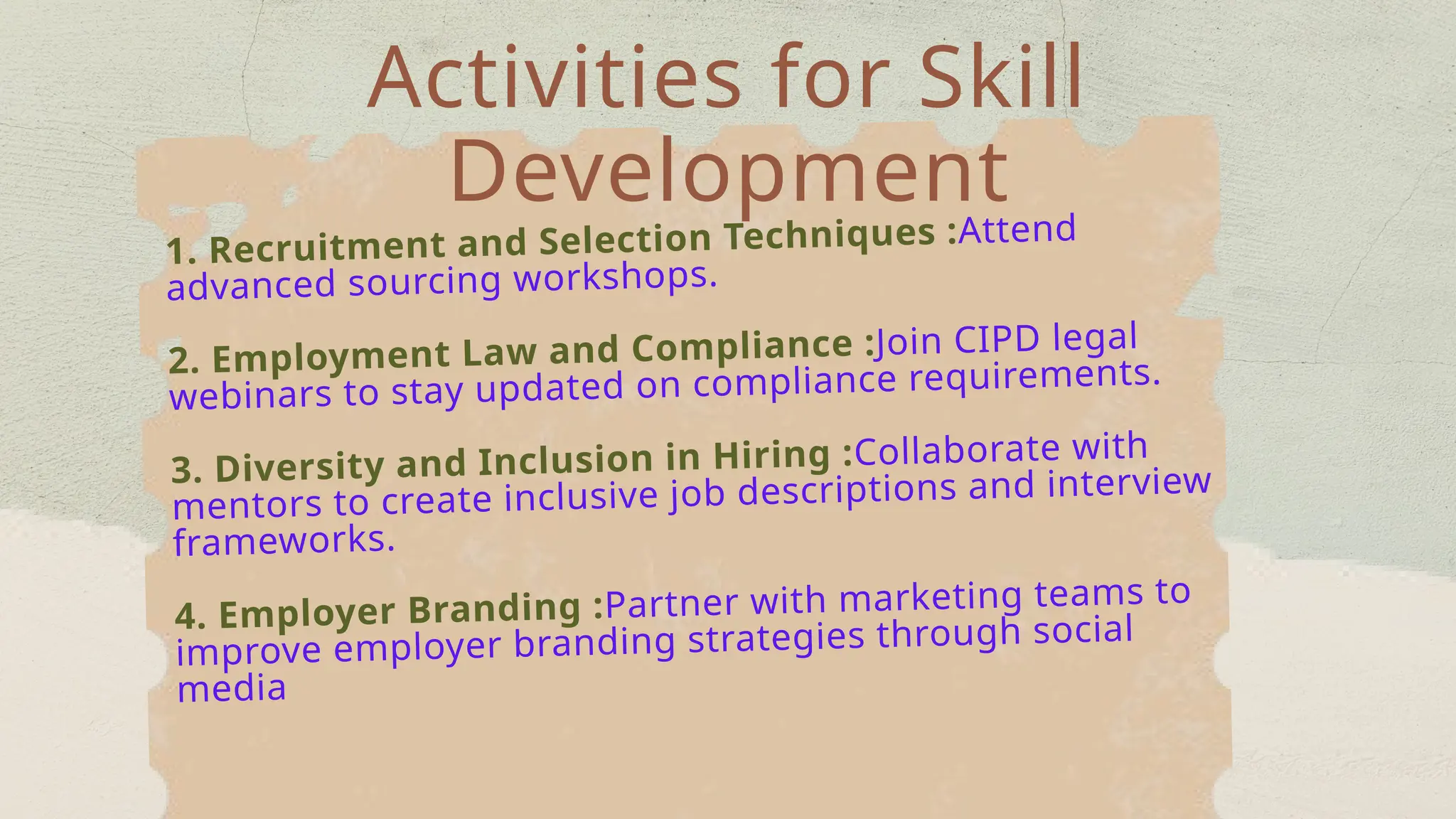 Activities for Skill
Development
1. Recruitment and Selection Techniques :Attend
advanced sourcing workshops.
2. Employment Law and Compliance :Join CIPD legal
webinars to stay updated on compliance requirements.
3. Diversity and Inclusion in Hiring :Collaborate with
mentors to create inclusive job descriptions and interview
frameworks.
4. Employer Branding :Partner with marketing teams to
improve employer branding strategies through social
media
 