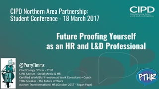 1
CIPD Northern Area Partnership:
Student Conference - 18 March 2017
Future Proofing Yourself
as an HR and L&D Professional
@PerryTimms
Chief Energy Officer - PTHR
CIPD Adviser - Social Media & HR
Certified WorldBlu®
Freedom at Work Consultant + Coach
TEDx Speaker - The Future of Work
Author: Transformational HR (October 2017 - Kogan Page)
 