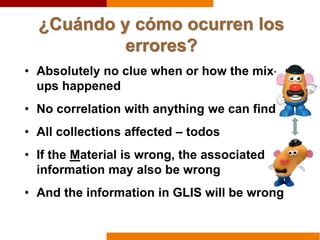 ¿Cuándo y cómo ocurren los
errores?
• Absolutely no clue when or how the mix-
ups happened
• No correlation with anything we can find
• All collections affected – todos
• If the Material is wrong, the associated
information may also be wrong
• And the information in GLIS will be wrong
 