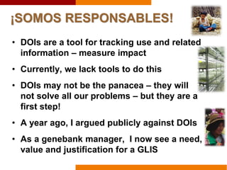 ¡SOMOS RESPONSABLES!
• DOIs are a tool for tracking use and related
information – measure impact
• Currently, we lack tools to do this
• DOIs may not be the panacea – they will
not solve all our problems – but they are a
first step!
• A year ago, I argued publicly against DOIs
• As a genebank manager, I now see a need,
value and justification for a GLIS
 