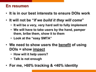 En resumen
• It is in our best interests to ensure DOIs work
• It will not be “If we build it they will come”
• It will be a very, very hard sell to fully implement
• We will have to take users by the hand, pamper
them, bribe them, show it to them
• Look at the “easy SMTA”
• We need to show users the benefit of using
DOIs = show impact
• How will it help users?
• Talk is not enough
• For me, >60% tracking & <40% identity
 